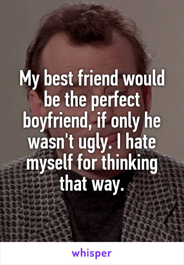 My best friend would be the perfect boyfriend, if only he wasn't ugly. I hate myself for thinking that way.