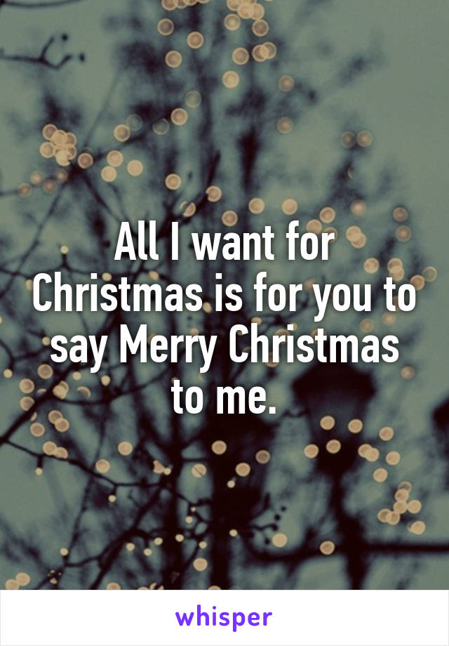All I want for Christmas is for you to say Merry Christmas to me.