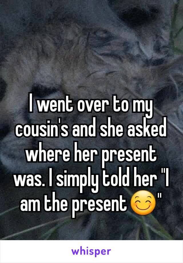 I went over to my cousin's and she asked where her present was. I simply told her "I am the present😊"