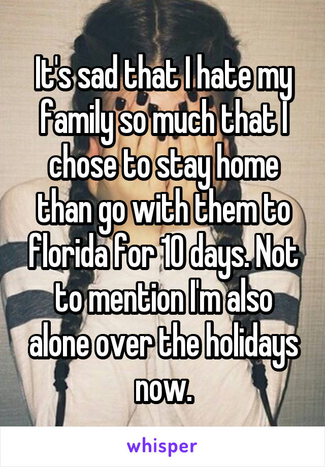 It's sad that I hate my family so much that I chose to stay home than go with them to florida for 10 days. Not to mention I'm also alone over the holidays now.