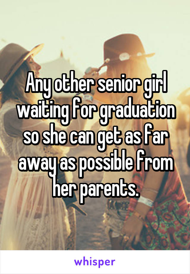 Any other senior girl waiting for graduation so she can get as far away as possible from her parents.