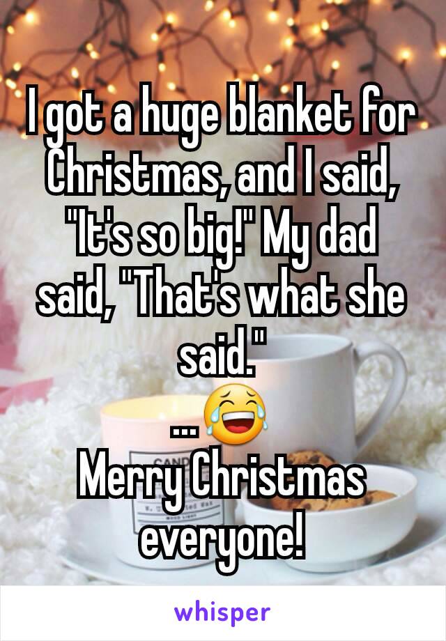 I got a huge blanket for Christmas, and I said, "It's so big!" My dad said, "That's what she said."
...😂
Merry Christmas everyone!