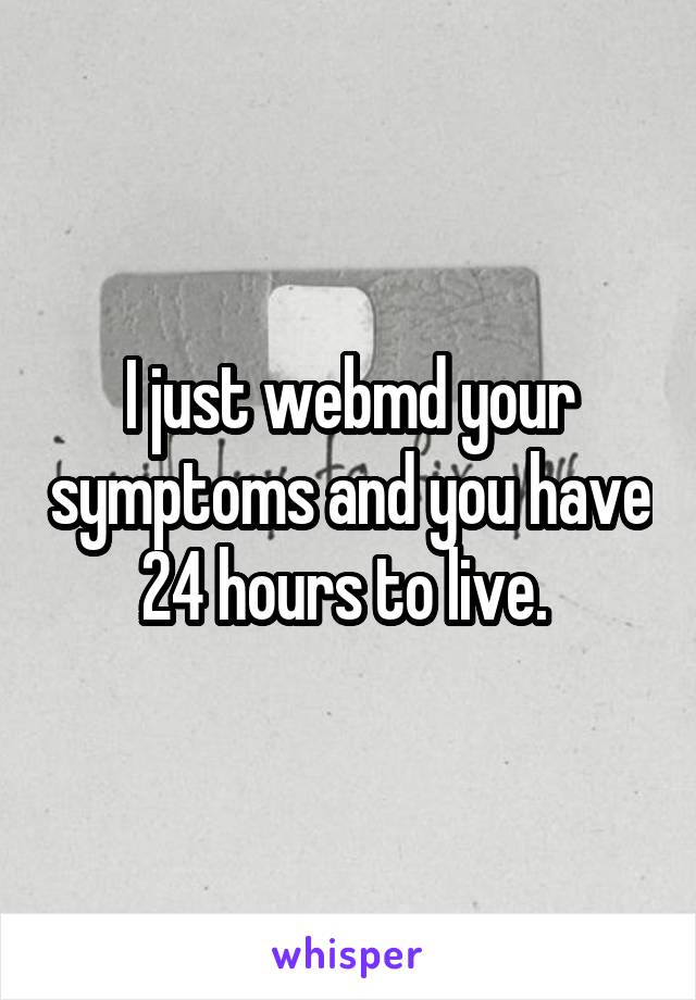 I just webmd your symptoms and you have 24 hours to live. 