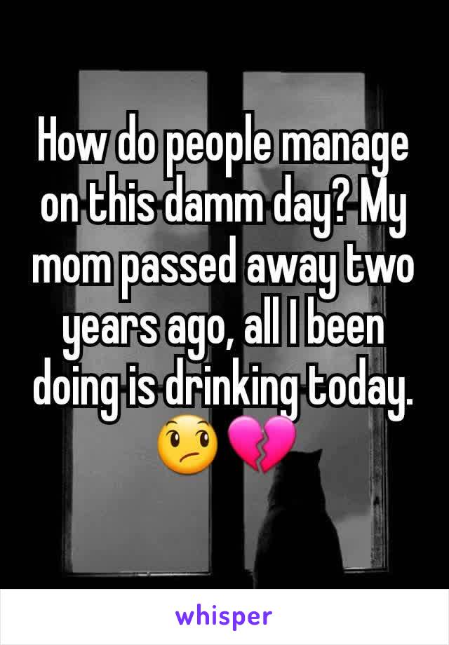 How do people manage on this damm day? My mom passed away two years ago, all I been doing is drinking today. 😞💔