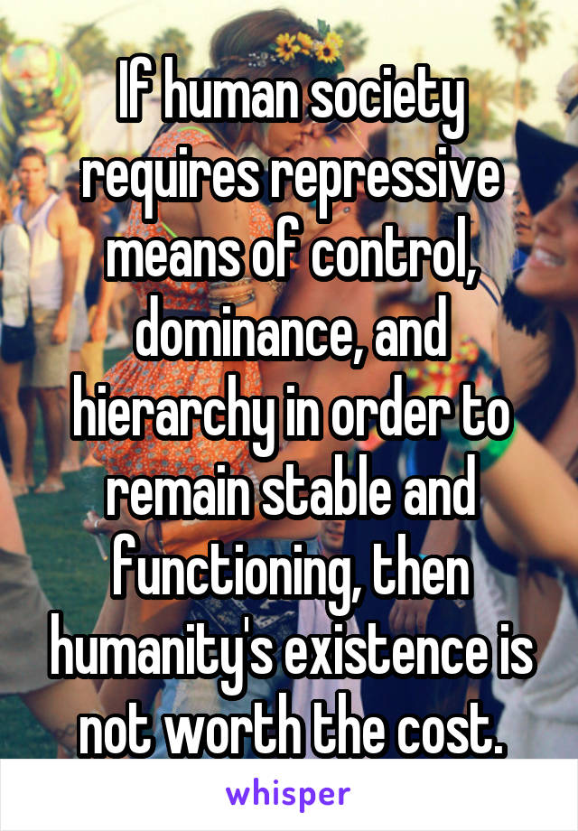 If human society requires repressive means of control, dominance, and hierarchy in order to remain stable and functioning, then humanity's existence is not worth the cost.