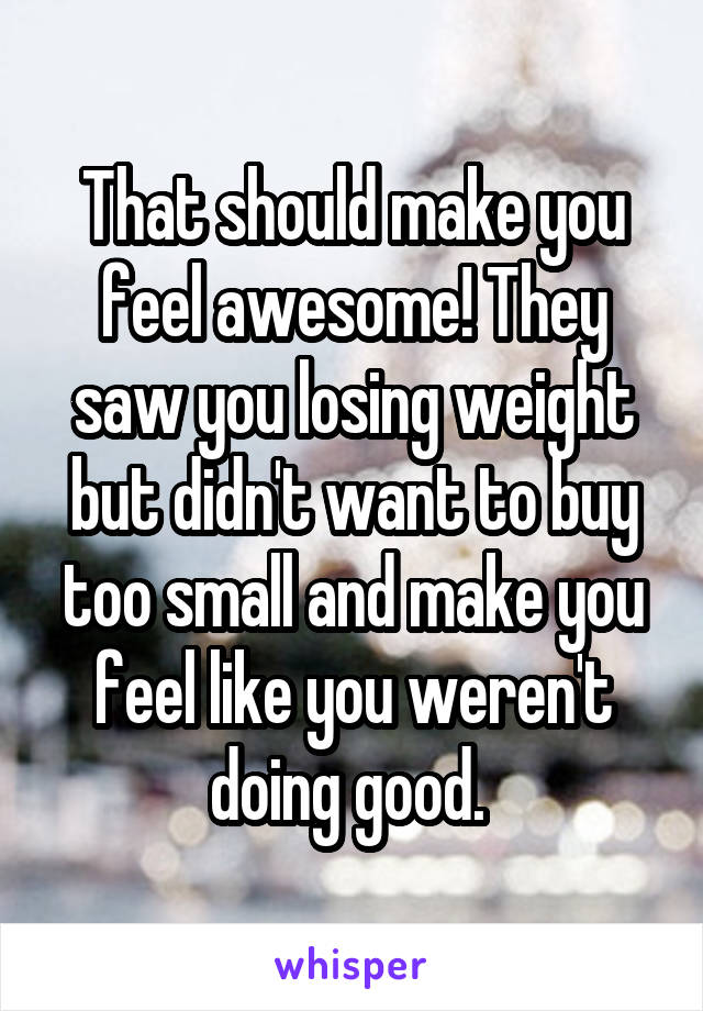 That should make you feel awesome! They saw you losing weight but didn't want to buy too small and make you feel like you weren't doing good. 