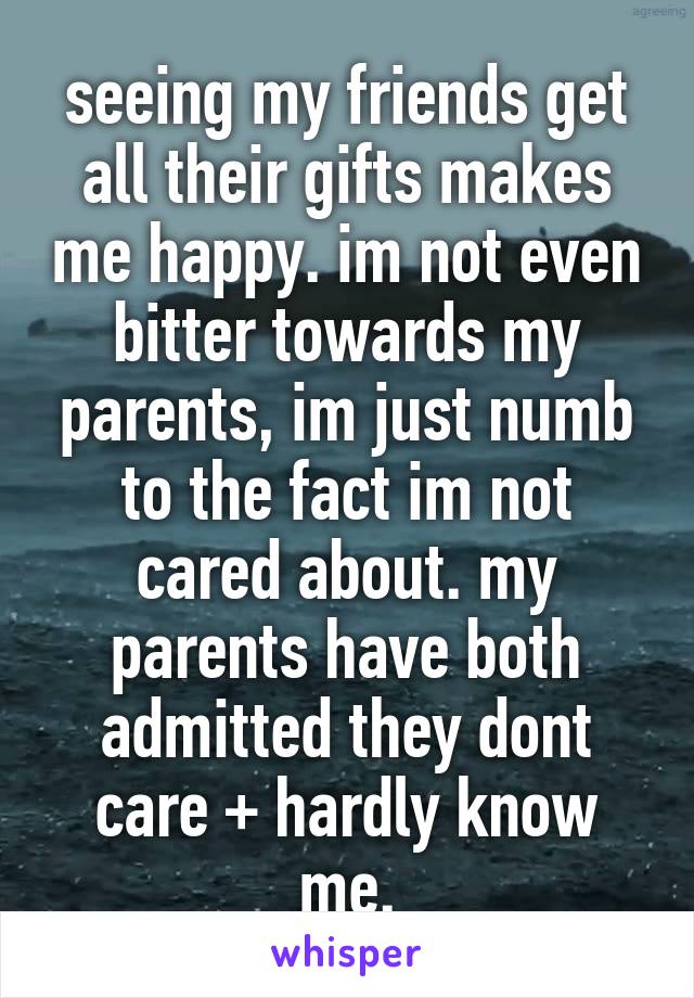 seeing my friends get all their gifts makes me happy. im not even bitter towards my parents, im just numb to the fact im not cared about. my parents have both admitted they dont care + hardly know me.