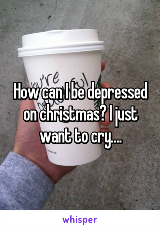 How can I be depressed on christmas? I just want to cry....