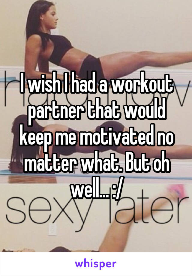 I wish I had a workout partner that would keep me motivated no matter what. But oh well... :/