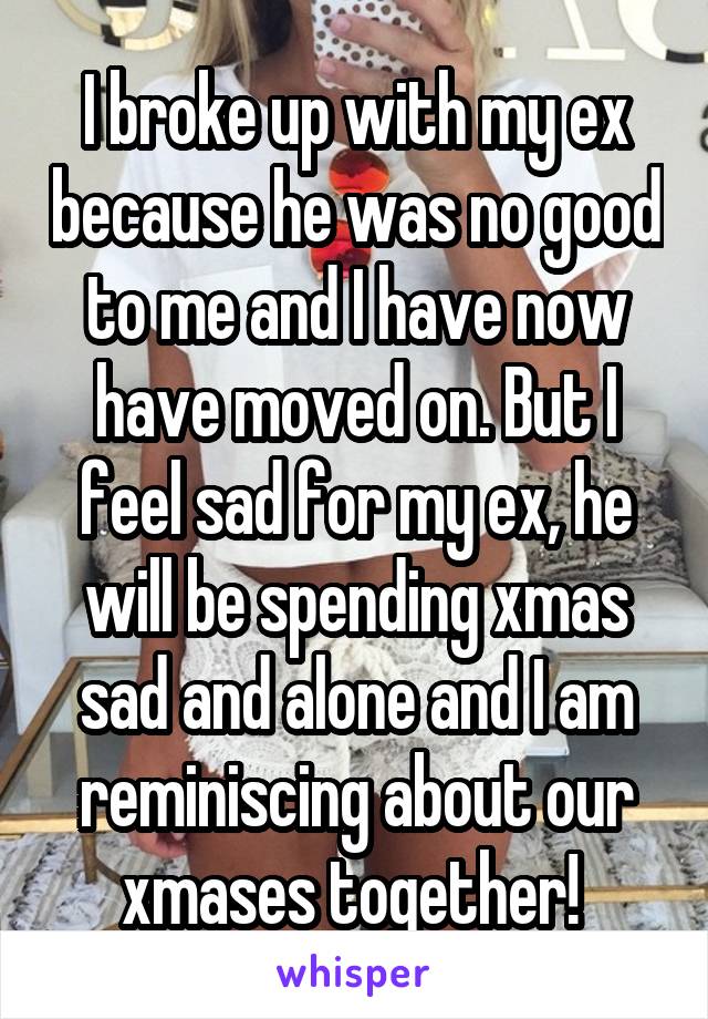 I broke up with my ex because he was no good to me and I have now have moved on. But I feel sad for my ex, he will be spending xmas sad and alone and I am reminiscing about our xmases together! 