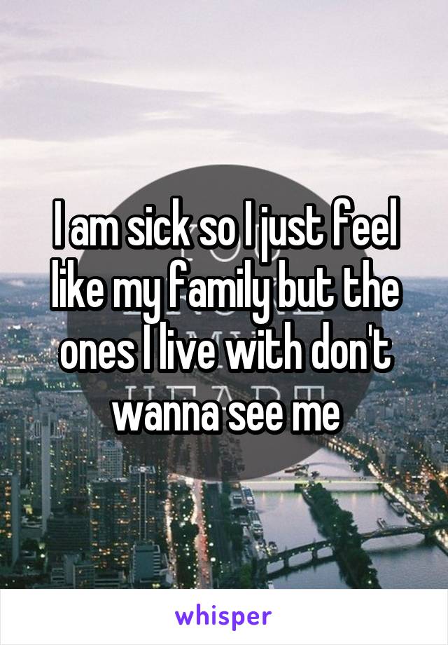 I am sick so I just feel like my family but the ones I live with don't wanna see me