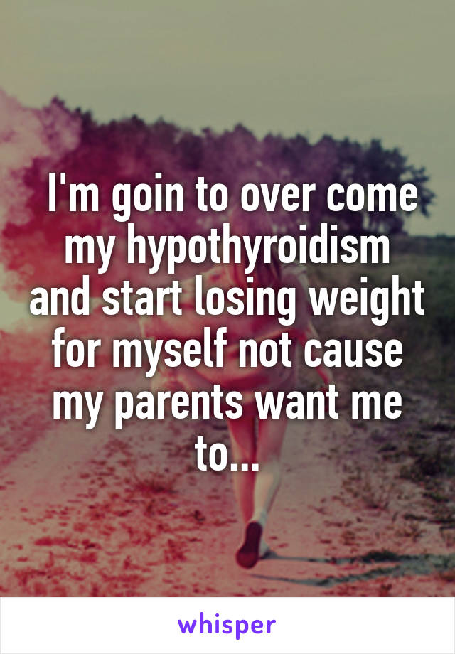  I'm goin to over come my hypothyroidism and start losing weight for myself not cause my parents want me to...