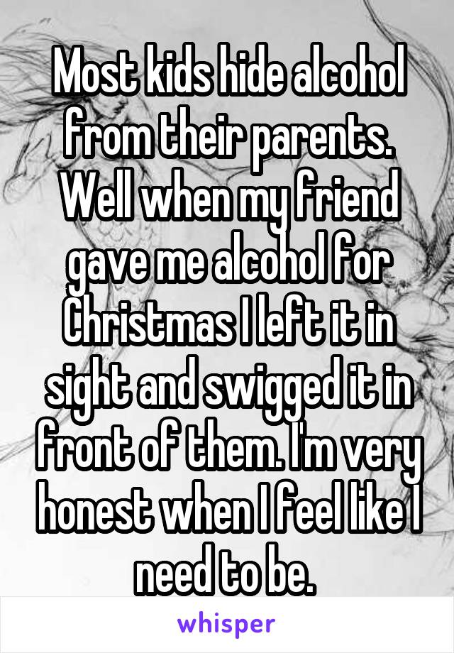 Most kids hide alcohol from their parents. Well when my friend gave me alcohol for Christmas I left it in sight and swigged it in front of them. I'm very honest when I feel like I need to be. 