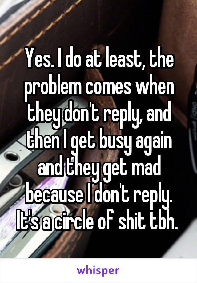 Yes. I do at least, the problem comes when they don't reply, and then I get busy again and they get mad because I don't reply. It's a circle of shit tbh. 