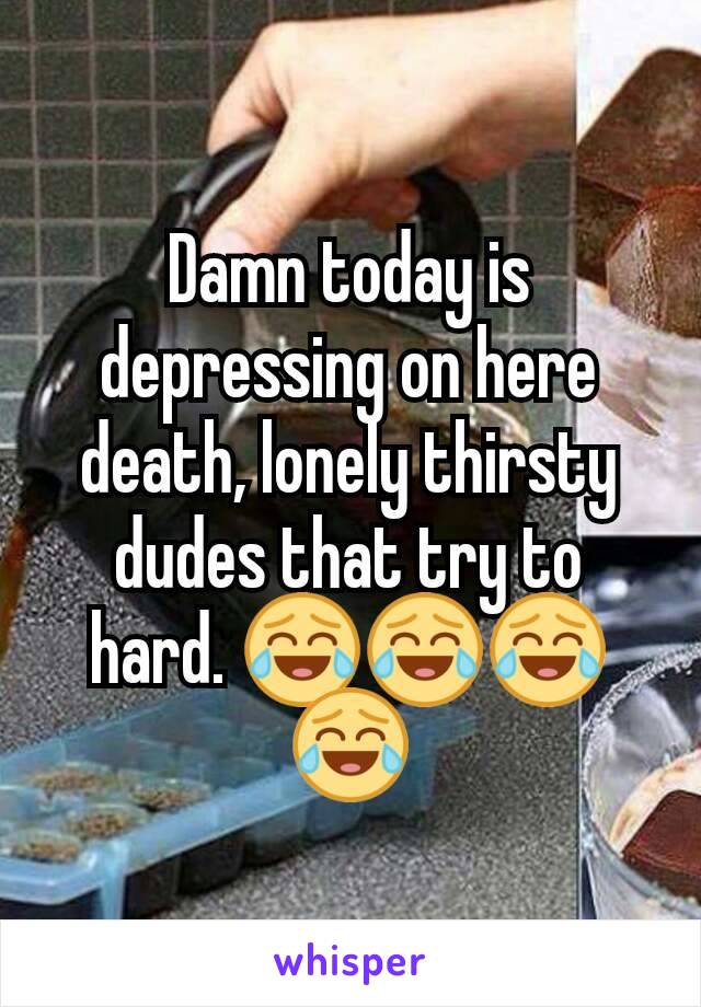 Damn today is depressing on here death, lonely thirsty dudes that try to hard. 😂😂😂😂