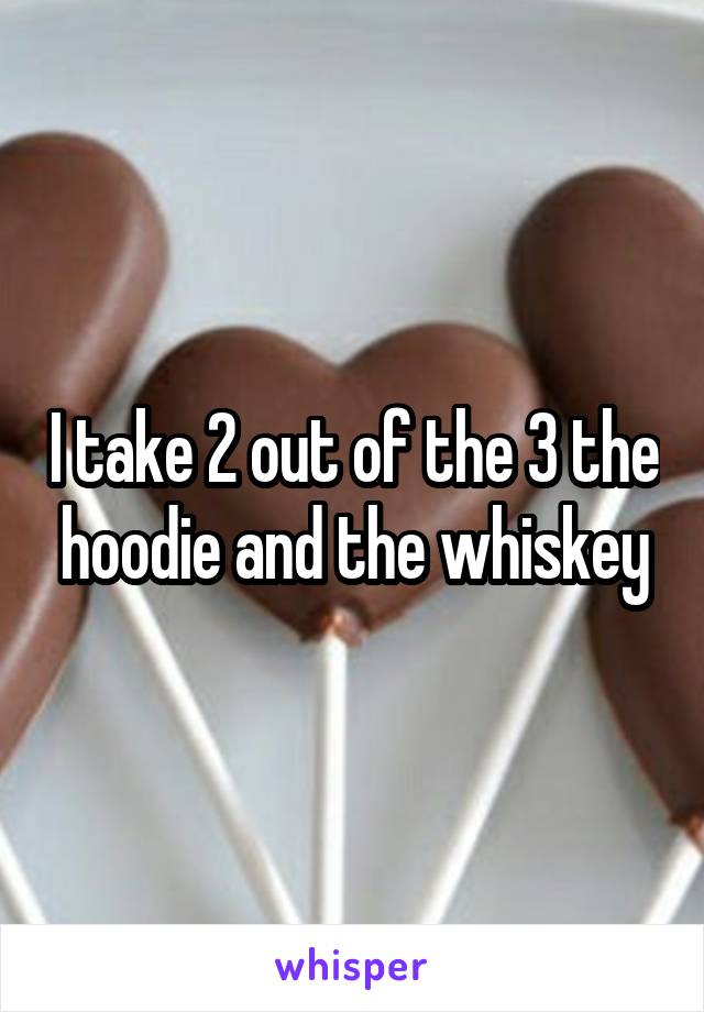 I take 2 out of the 3 the hoodie and the whiskey