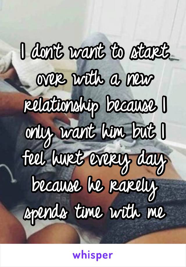 I don't want to start over with a new relationship because I only want him but I feel hurt every day because he rarely spends time with me