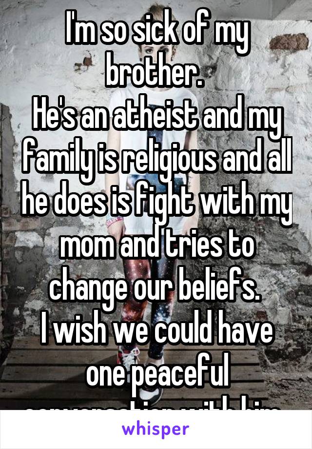I'm so sick of my brother. 
He's an atheist and my family is religious and all he does is fight with my mom and tries to change our beliefs. 
I wish we could have one peaceful conversation with him. 