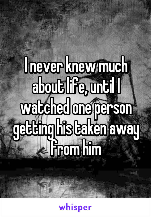 I never knew much about life, until I watched one person getting his taken away from him