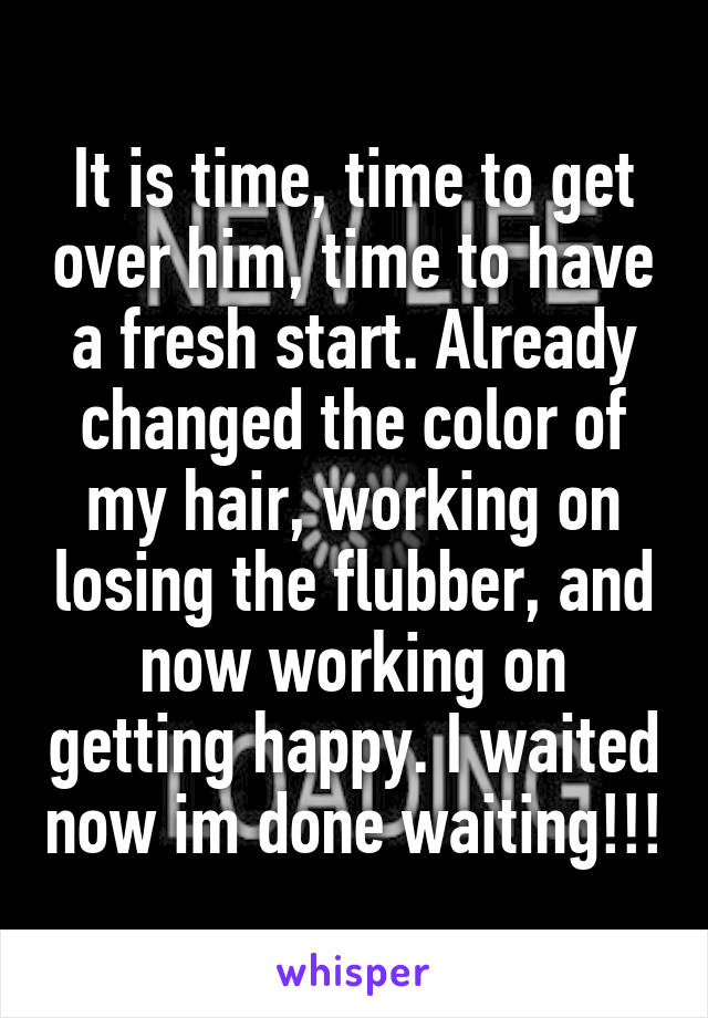 It is time, time to get over him, time to have a fresh start. Already changed the color of my hair, working on losing the flubber, and now working on getting happy. I waited now im done waiting!!!