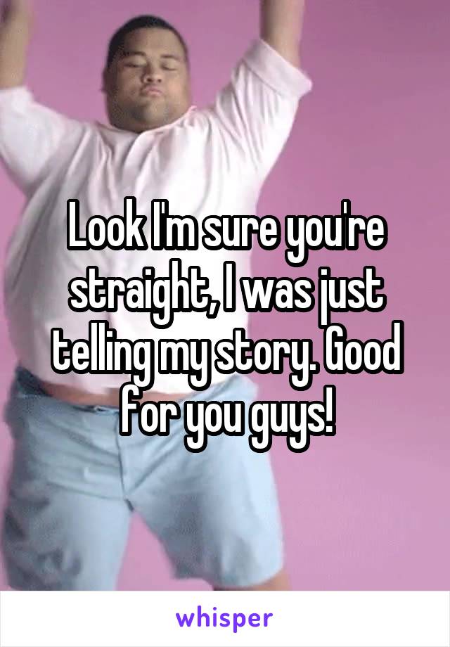 Look I'm sure you're straight, I was just telling my story. Good for you guys!