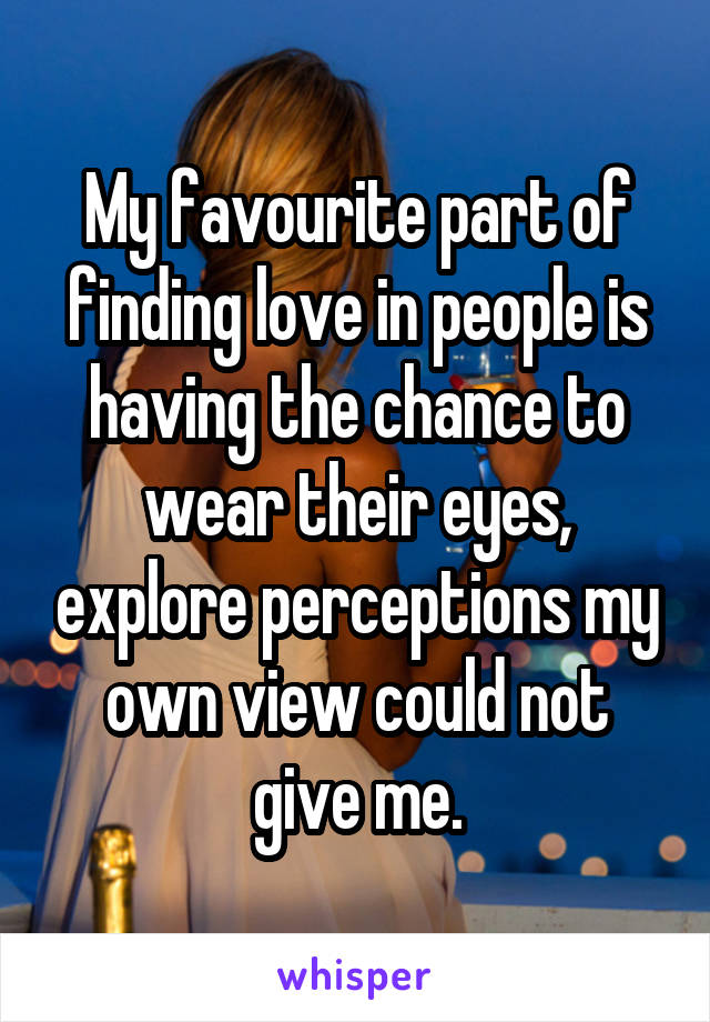 My favourite part of finding love in people is having the chance to wear their eyes, explore perceptions my own view could not give me.