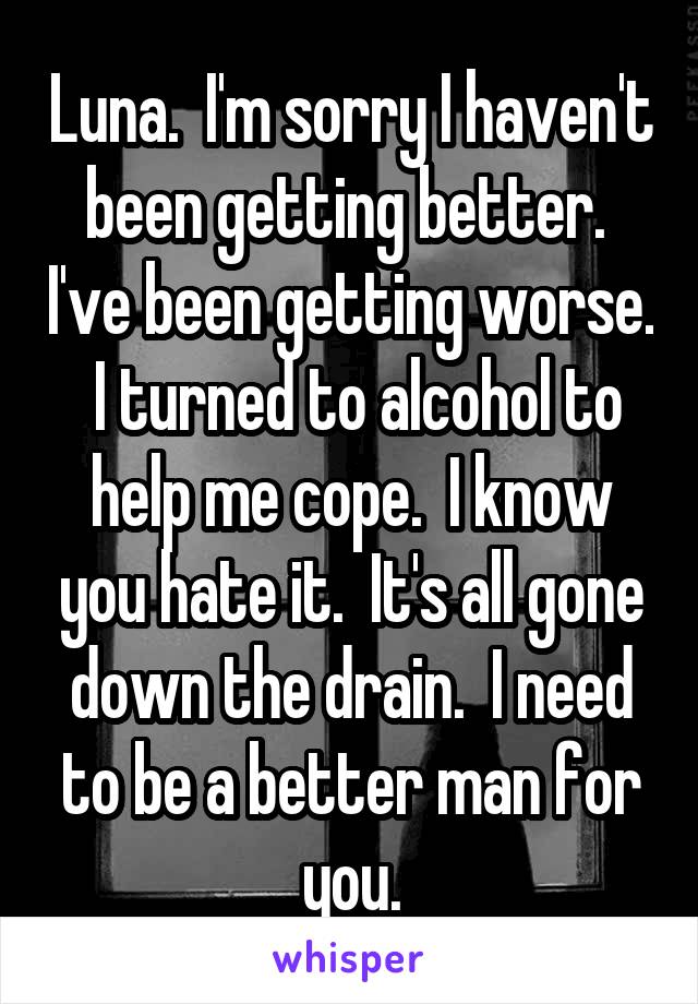 Luna.  I'm sorry I haven't been getting better.  I've been getting worse.  I turned to alcohol to help me cope.  I know you hate it.  It's all gone down the drain.  I need to be a better man for you.