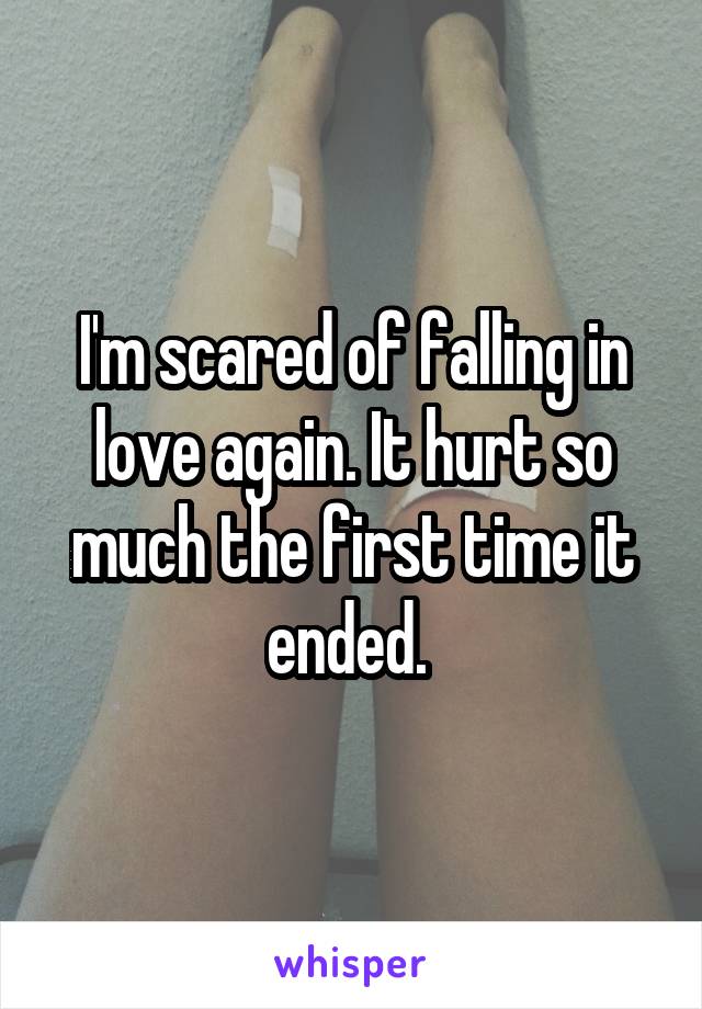 I'm scared of falling in love again. It hurt so much the first time it ended. 