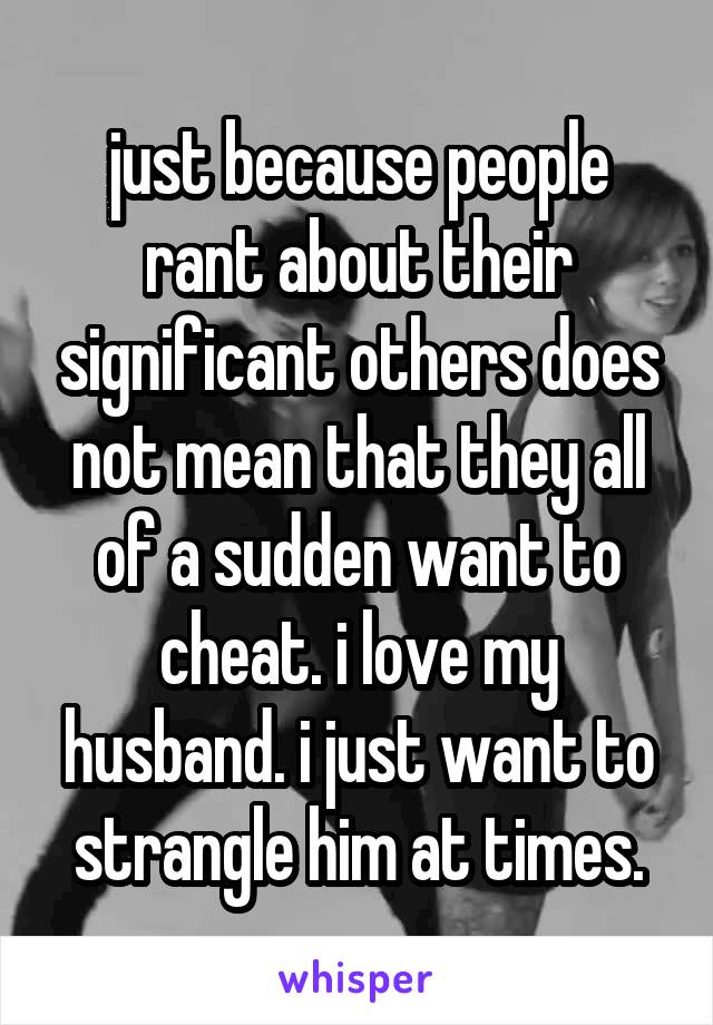 just because people rant about their significant others does not mean that they all of a sudden want to cheat. i love my husband. i just want to strangle him at times.