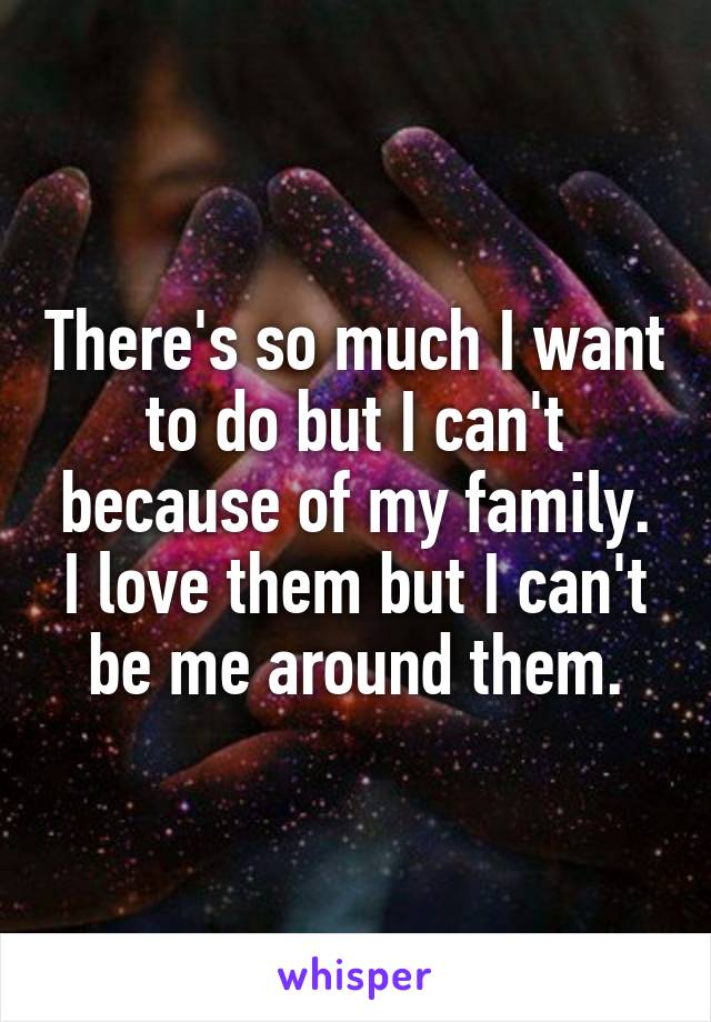 There's so much I want to do but I can't because of my family. I love them but I can't be me around them.
