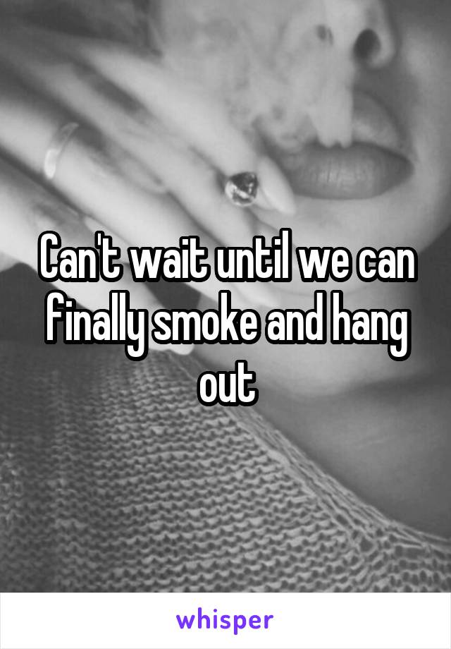 Can't wait until we can finally smoke and hang out