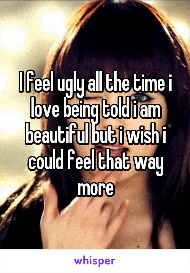 I feel ugly all the time i love being told i am beautiful but i wish i could feel that way more