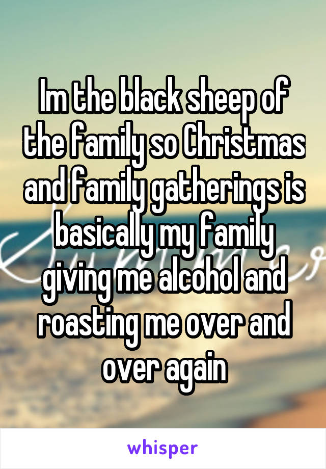 Im the black sheep of the family so Christmas and family gatherings is basically my family giving me alcohol and roasting me over and over again