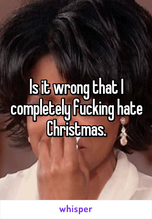 Is it wrong that I completely fucking hate Christmas.