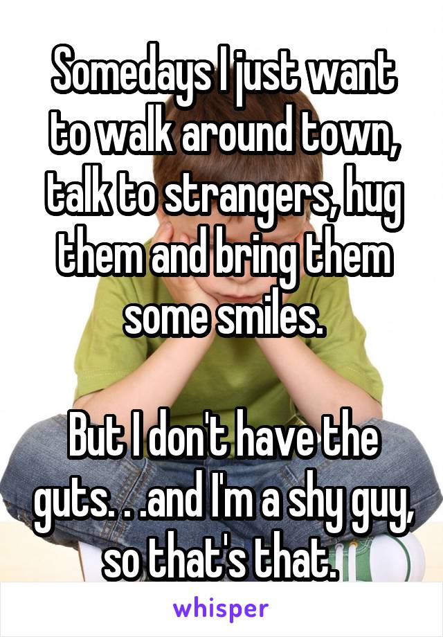 Somedays I just want to walk around town, talk to strangers, hug them and bring them some smiles.

But I don't have the guts. . .and I'm a shy guy, so that's that. 