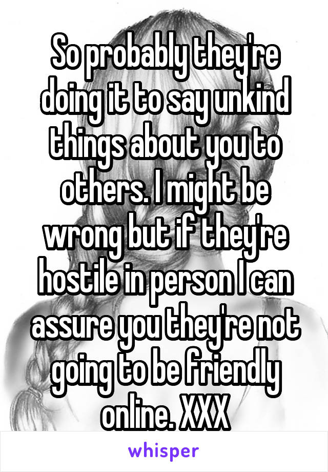 So probably they're doing it to say unkind things about you to others. I might be wrong but if they're hostile in person I can assure you they're not going to be friendly online. XXX