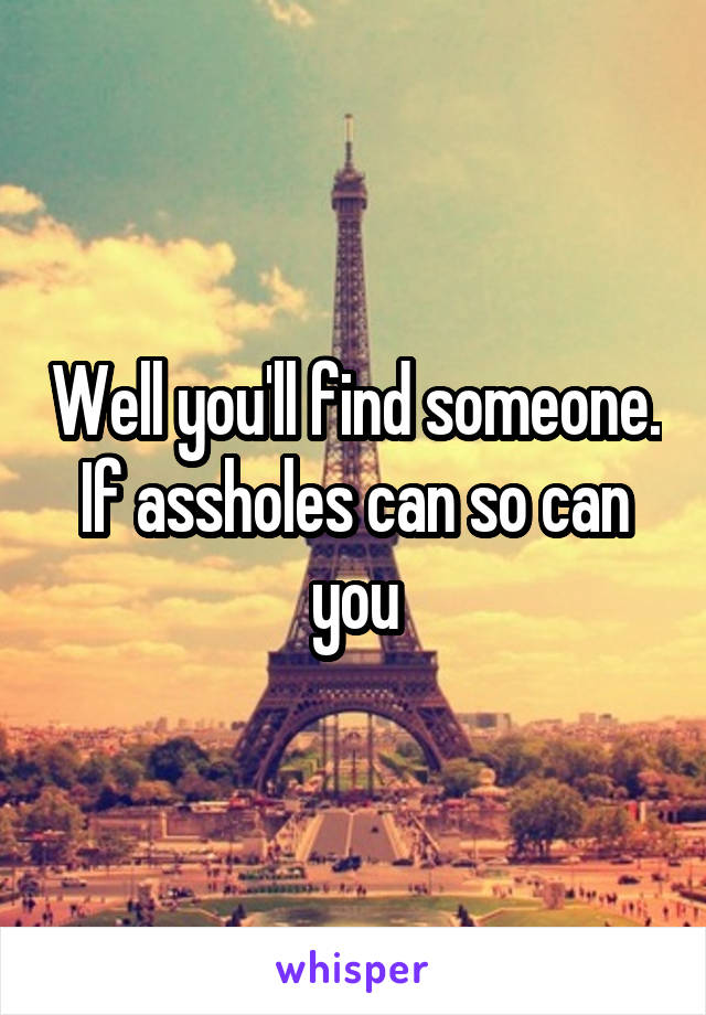 Well you'll find someone. If assholes can so can you