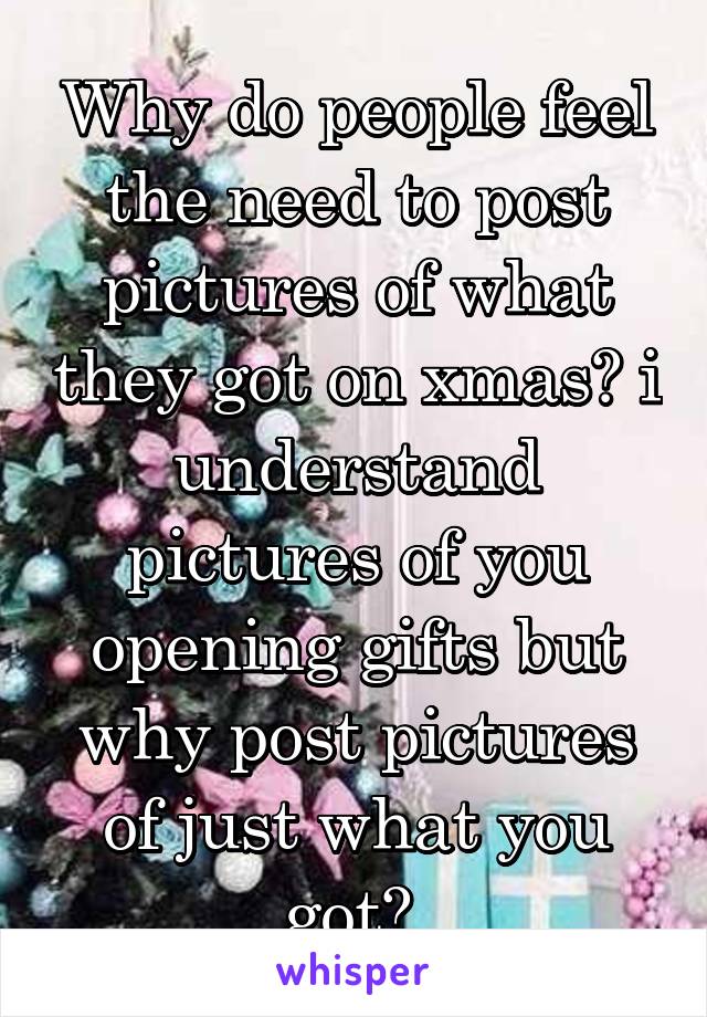 Why do people feel the need to post pictures of what they got on xmas? i understand pictures of you opening gifts but why post pictures of just what you got? 