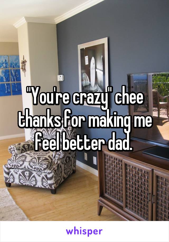 "You're crazy" chee thanks for making me feel better dad. 