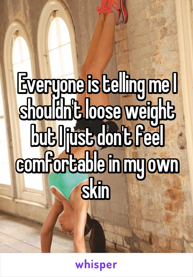 Everyone is telling me I shouldn't loose weight but I just don't feel comfortable in my own skin 