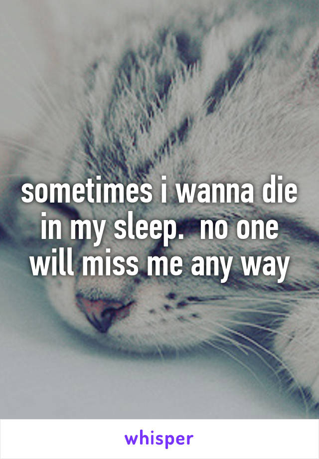 sometimes i wanna die in my sleep.  no one will miss me any way