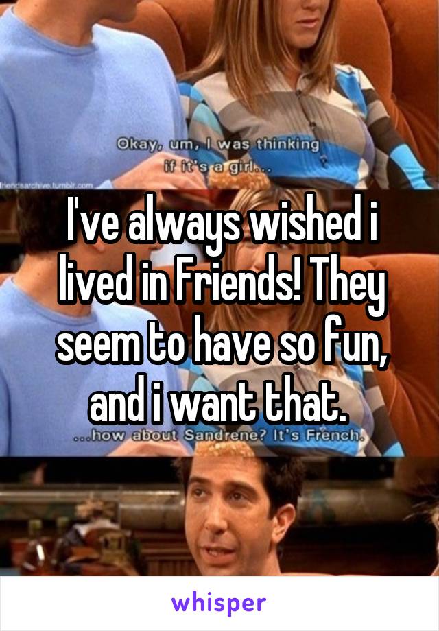 I've always wished i lived in Friends! They seem to have so fun, and i want that. 