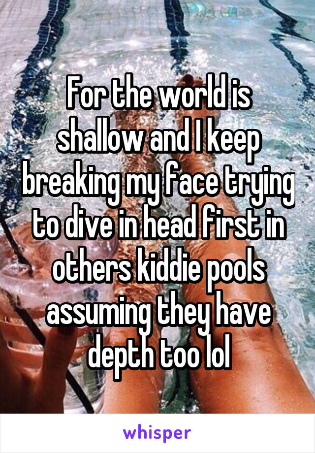 For the world is shallow and I keep breaking my face trying to dive in head first in others kiddie pools assuming they have depth too lol