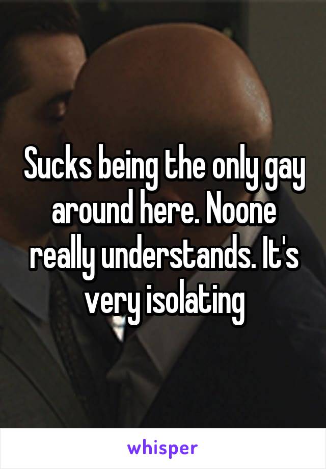 Sucks being the only gay around here. Noone really understands. It's very isolating