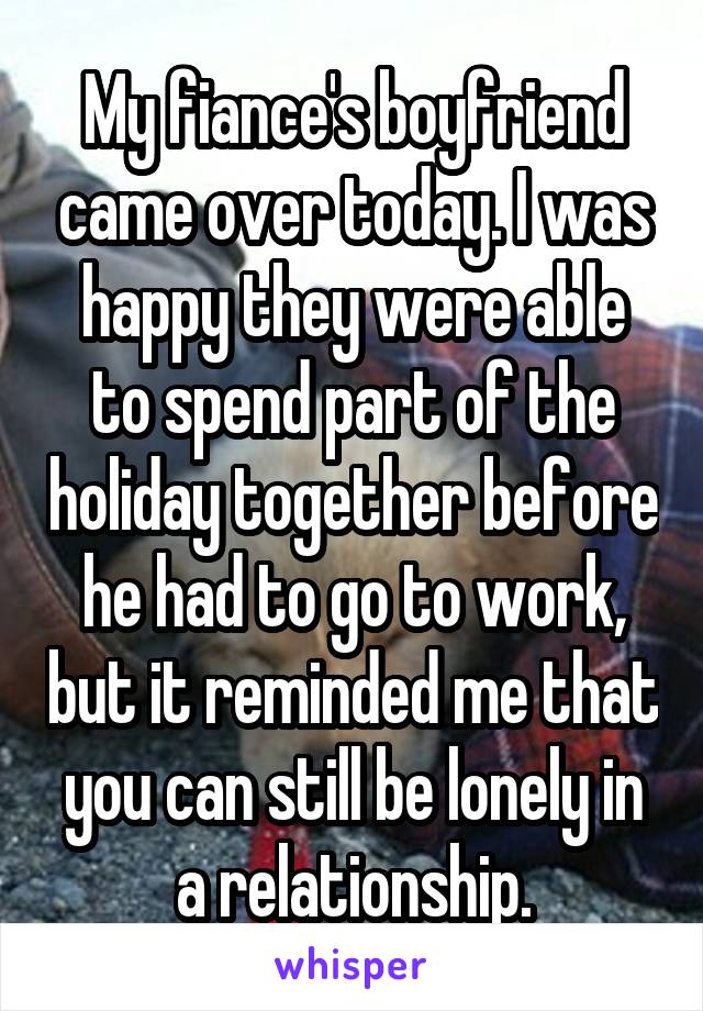My fiance's boyfriend came over today. I was happy they were able to spend part of the holiday together before he had to go to work, but it reminded me that you can still be lonely in a relationship.