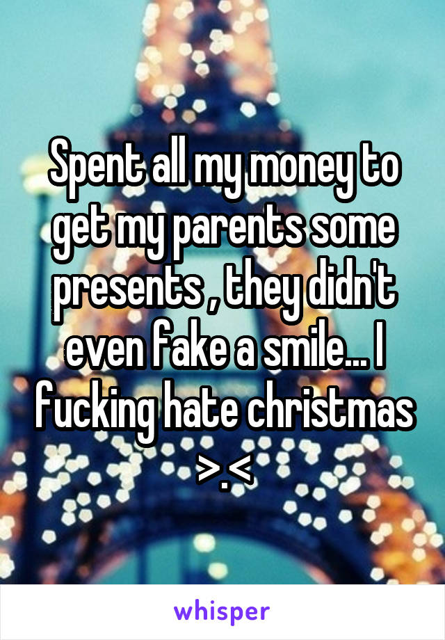 Spent all my money to get my parents some presents , they didn't even fake a smile... I fucking hate christmas >.<