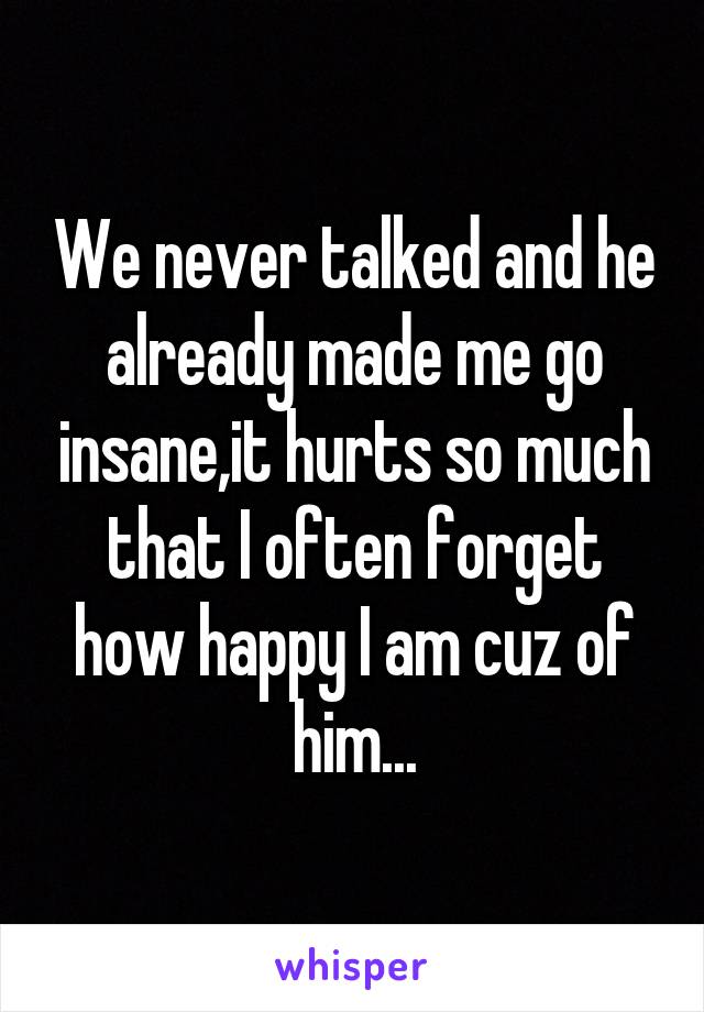 We never talked and he already made me go insane,it hurts so much that I often forget how happy I am cuz of him...