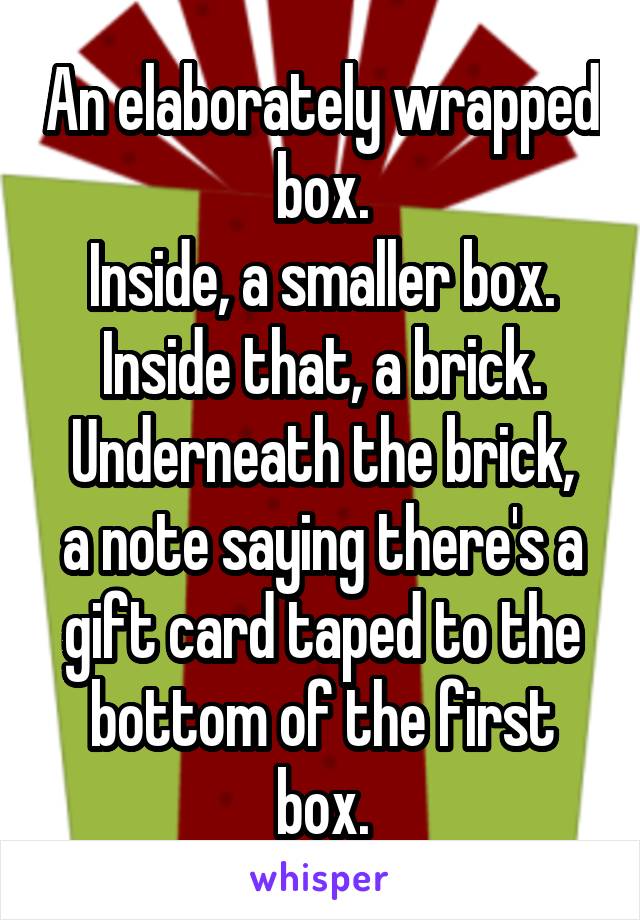 An elaborately wrapped box.
Inside, a smaller box.
Inside that, a brick.
Underneath the brick, a note saying there's a gift card taped to the bottom of the first box.