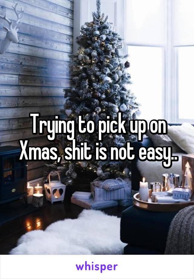 Trying to pick up on Xmas, shit is not easy..