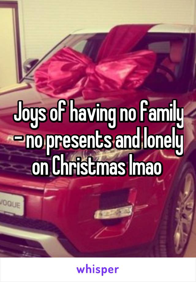 Joys of having no family - no presents and lonely on Christmas lmao 